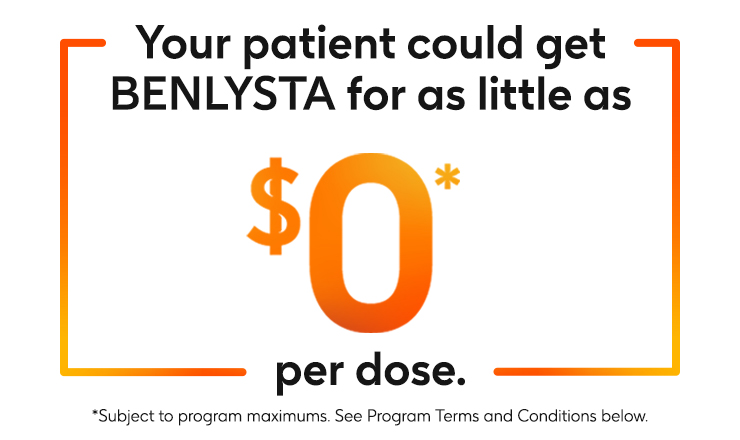 Your patient could get BENLYSTA (belimumab) for as little as zero dollars per dose. Subject to program maximums. See program terms and conditions below. Your patient could get BENLYSTA (belimumab) for as little as zero dollars per dose. Subject to program maximums. See program terms and conditions below.