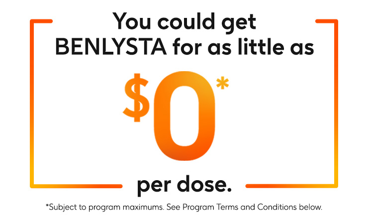 You could get BENLYSTA (belimumab) for as little as zero dollars per dose. Subject to program maximums. See program terms and conditions below. You could get BENLYSTA (belimumab) for as little as zero dollars per dose. Subject to program maximums. See program terms and conditions below.